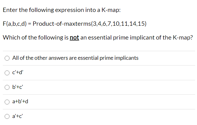 Enter the following expression into a K-map:
F(a,b,c,d) = Product-of-maxterms(3,4,6,7,10,11,14,15)
Which of the following is not an essential prime implicant of the K-map?
All of the other answers are essential prime implicants
O c'+d'
b'+c'
a+b'+d
a'+c'
