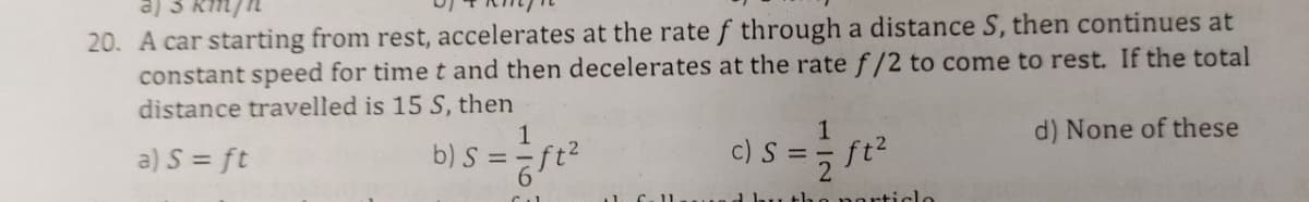 20. A car starting from rest, accelerates at the rate f through a distance S, then continues at
constant speed for time t and then decelerates at the rate f/2 to come to rest. If the total
distance travelled is 15 S, then
(e
1
d) None of these
b) S = ft?
c) S
ft2
a) S = ft
Ubu the narticle
