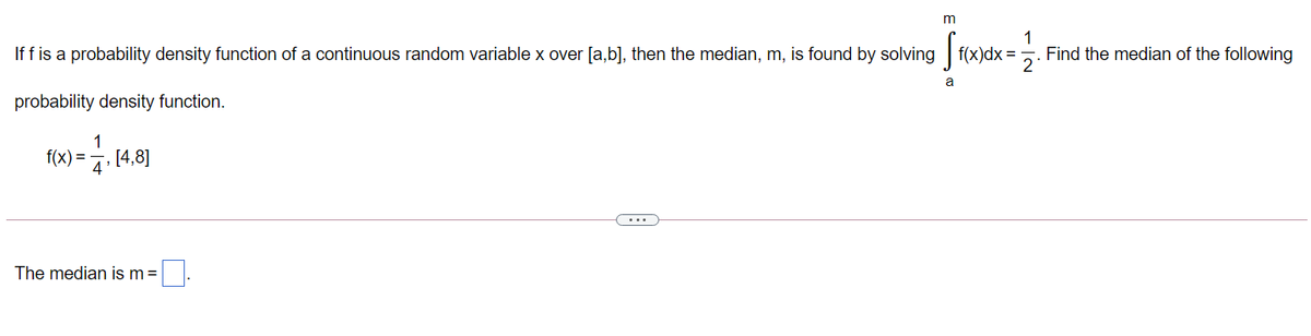 m
1
Find the median of the following
f(x)dx =
If f is a probability density function of a continuous random variable x over [a,b], then the median, m, is found by solving
a
probability density function.
1
f(x) = 4'
[4,8]
...
The median is m =
