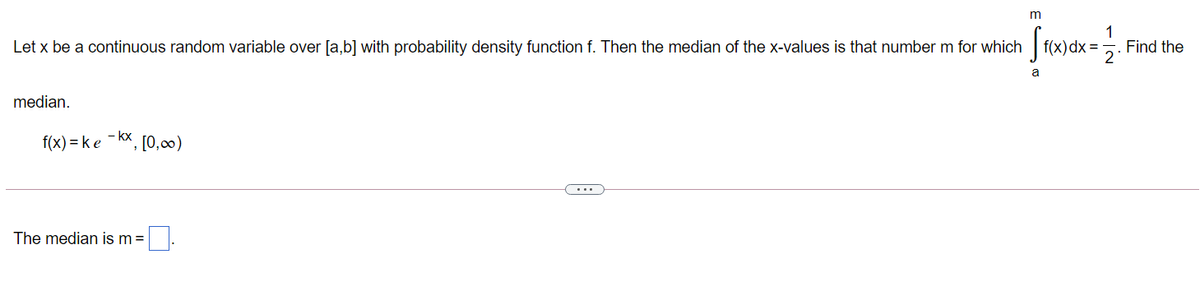 m
1
Find the
2
Let x be a continuous random variable over [a,b] with probability density function f. Then the median of the x-values is that number m for which f(x)dx
a
median.
f(x) = ke - kx, [0,)
....
The median is m =
