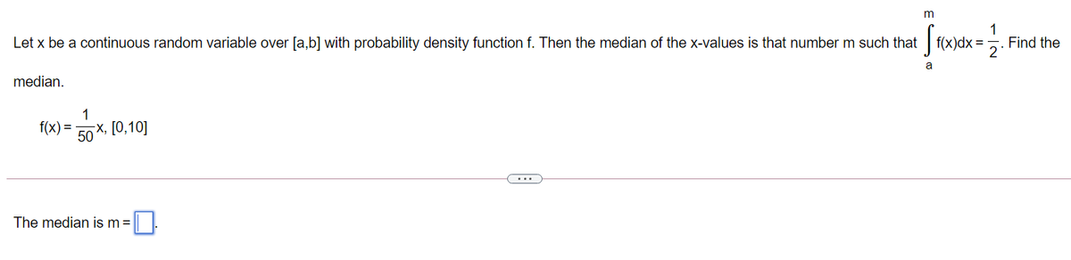 |f(x)dx =
1
Find the
2
Let x be a continuous random variable over [a,b] with probability density function f. Then the median of the x-values is that number m such that
a
median.
1
f(x) =
50
x, [0,10]
...
The median is m=
