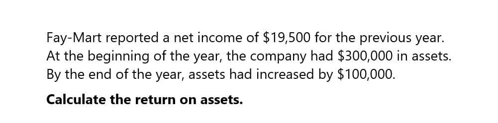 Fay-Mart reported a net income of $19,500 for the previous year.
At the beginning of the year, the company had $300,000 in assets.
By the end of the year, assets had increased by $100,000.
Calculate the return on assets.