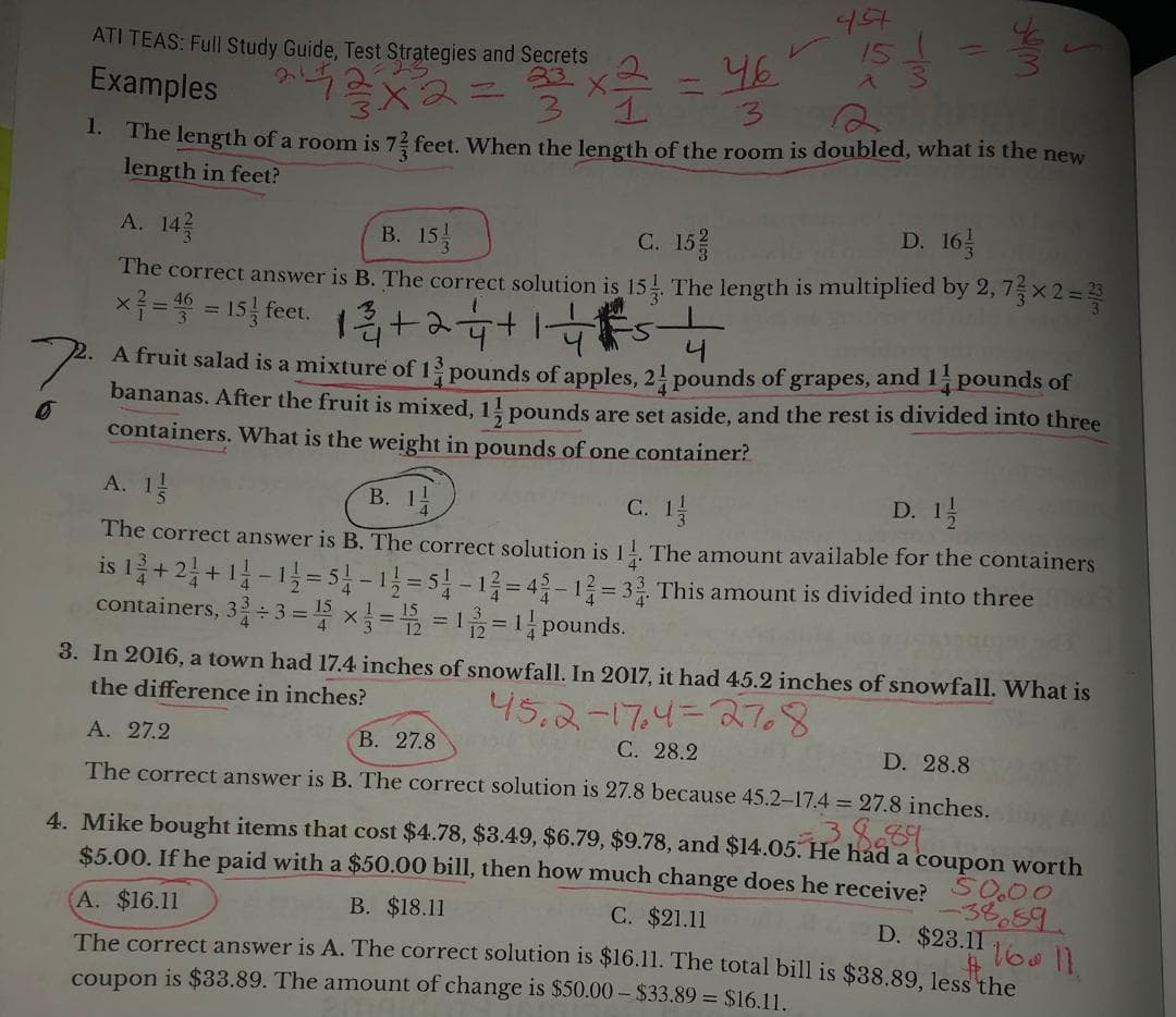 ATI TEAS: Full Study Guide, Test Strategies and Secrets
Examples
1.
457
43x2= ² x ²
15 / 0
^
what
46
The length of a room is 7 feet. When the length of the room is doubled, what is the new
length in feet?
D. 16
A. 143
B. 15
C. 15/
The correct answer is B. The correct solution is 15. The length is multiplied by 2, 73 × 2 = ²3
×7= = 15 feet. 12+2 4+1 4²5-4
46
니
A fruit salad is a mixture of 13 pounds of apples, 21 pounds of grapes, and 11 pounds of
bananas. After the fruit is mixed, 1½ pounds are set aside, and the rest is divided into three
containers. What is the weight in pounds of one container?
A. 1
B. 11
C. 1/1/
D. 1/1/
The correct answer is B. The correct solution is 11. The amount available for the containers
is 1 2 + 2 + 1 1 - 1 1/2 = 51 -12=51-12-42-12-33. This amount is divided into three
containers, 32÷3= ¹ x 1 = 2 = 1/2 = 1 pounds.
3. In 2016, a town had 17.4 inches of snowfall. In 2017, it had 45.2 inches of snowfall. What is
the difference in inches?
45.2-174=2768
A. 27.2
B. 27.8
C. 28.2
D. 28.8
The correct answer is B. The correct solution is 27.8 because 45.2-17.4 = 27.8 inches.
4. Mike bought items that cost $4.78, $3.49, $6.79, $9.78, and $14.05. He had a coupon worth
$5.00. If he paid with a $50.00 bill, then how much change does he receive? 50.00
A. $16.11
-38689
D. $23.11
160 11.
B. $18.11
C. $21.11
The correct answer is A. The correct solution is $16.11. The total bill is $38.89, less the
coupon is $33.89. The amount of change is $50.00 - $33.89 = $16.11.