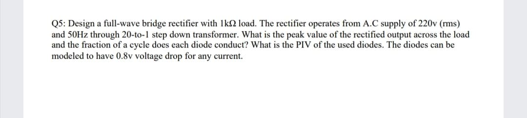 Q5: Design a full-wave bridge rectifier with 1kN load. The rectifier operates from A.C supply of 220v (rms)
and 50HZ through 20-to-1 step down transformer. What is the peak value of the rectified output across the load
and the fraction of a cycle does each diode conduct? What is the PIV of the used diodes. The diodes can be
modeled to have 0.8v voltage drop for any current.
