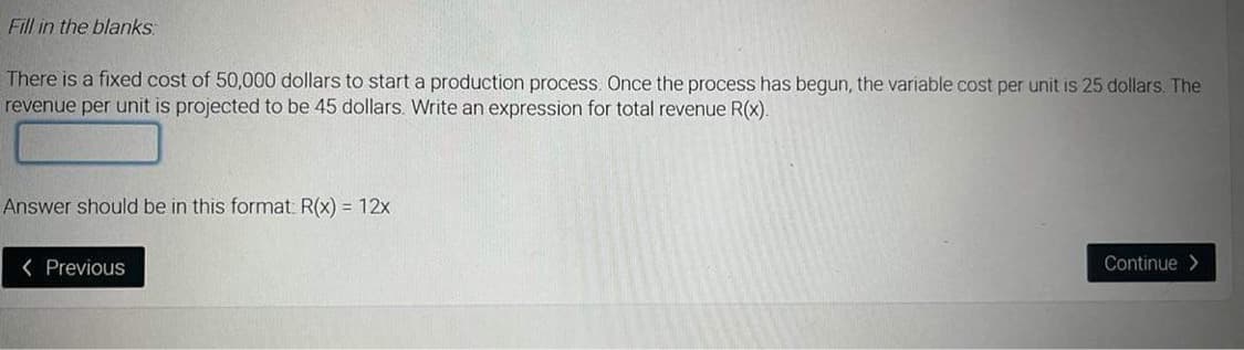 Fill in the blanks
There is a fixed cost of 50,000 dollars to start a production process. Once the process has begun, the variable cost per unit is 25 dollars. The
revenue per unit is projected to be 45 dollars. Write an expression for total revenue R(x).
Answer should be in this format: R(x) = 12x
< Previous
Continue>