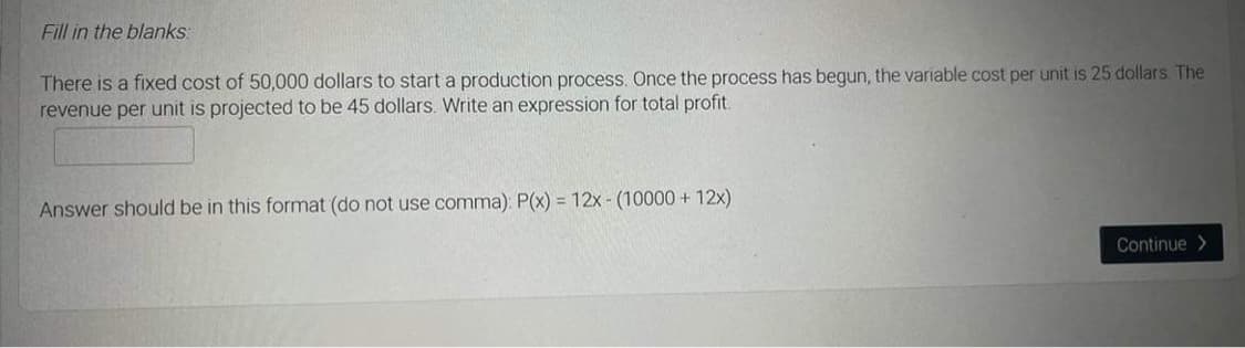 Fill in the blanks:
There is a fixed cost of 50,000 dollars to start a production process. Once the process has begun, the variable cost per unit is 25 dollars. The
revenue per unit is projected to be 45 dollars. Write an expression for total profit.
Answer should be in this format (do not use comma): P(x) = 12x - (10000 + 12x)
Continue>