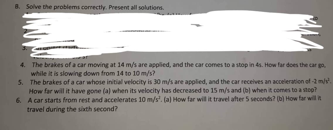 B. Solve the problems correctly. Present all solutions.
3.
all Upiect ct:
5?
4.
The brakes of a car moving at 14 m/s are applied, and the car comes to a stop in 4s. How far does the car go,
while it is slowing down from 14 to 10 m/s?
5.
The brakes of a car whose initial velocity is 30 m/s are applied, and the car receives an acceleration of -2 m/s².
How far will it have gone (a) when its velocity has decreased to 15 m/s and (b) when it comes to a stop?
6. A car starts from rest and accelerates 10 m/s². (a) How far will it travel after 5 seconds? (b) How far will it
travel during the sixth second?