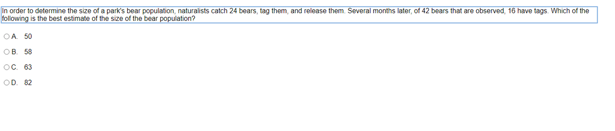 In order to determine the size of a park's bear population, naturalists catch 24 bears, tag them, and release them. Several months later, of 42 bears that are observed, 16 have tags. Which of the
following is the best estimate of the size of the bear population?
O A. 50
ОВ. 58
OC. 63
OD. 82
