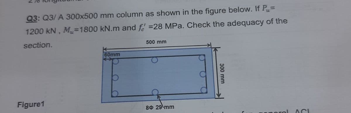 Q3: Q3/ A 300x500 mm column as shown in the figure below. If P=
1200 kN, Mu=1800 kN.m and f =28 MPa. Check the adequacy of the
section.
500 mm
60mm
Figure1
8Ф 29 mm
ACI
300 mm
