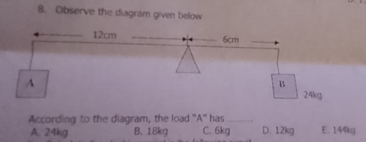 8. Observe the diagram given below
12cm
6cm
B.
24kg
According to the diagram, the load "A" has
B. 18kg
A. 24kg
C. 6kg
12kg
E. 144kg
