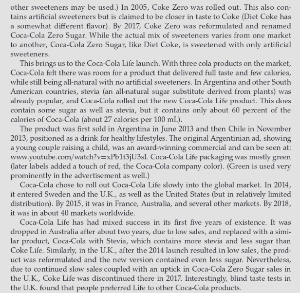 other sweeteners may be used.) In 2005, Coke Zero was rolled out. This also con-
tains artificial sweeteners but is claimed to be closer in taste to Coke (Diet Coke has
a somewhat different flavor). By 2017, Coke Zero was reformulated and renamed
Coca-Cola Zero Sugar. While the actual mix of sweeteners varies from one market
to another, Coca-Cola Zero Sugar, like Diet Coke, is sweetened with only artificial
sweeteners.
This brings us to the Coca-Cola Life launch. With three cola products on the market,
Coca-Cola felt there was room for a product that delivered full taste and few calories,
while still being all-natural with no artificial sweeteners. In Argentina and other South
American countries, stevia (an all-natural sugar substitute derived from plants) was
already popular, and Coca-Cola rolled out the new Coca-Cola Life product. This does
contain some sugar as well as stevia, but it contains only about 60 percent of the
calories of Coca-Cola (about 27 calories per 100 mL).
The product was first sold in Argentina in June 2013 and then Chile in November
2013, positioned as a drink for healthy lifestyles. The original Argentinian ad, showing
a young couple raising a child, was an award-winning commercial and can be seen at:
www.youtube.com/watch?v=xPb1t3jU3sI. Coca-Cola Life packaging was mostly green
(later labels added a touch of red, the Coca-Cola company color). (Green is used very
prominently in the advertisement as well.)
Coca-Cola chose to roll out Coca-Cola Life slowly into the global market. In 2014,
it entered Sweden and the U.K., as well as the United States (but in relatively limited
distribution). By 2015, it was in France, Australia, and several other markets. By 2018,
it was in about 40 markets worldwide.
Coca-Cola Life has had mixed success in its first five years of existence. It was
dropped in Australia after about two years, due to low sales, and replaced with a simi-
lar product, Coca-Cola with Stevia, which contains more stevia and less sugar than
Coke Life. Similarly, in the U.K., after the 2014 launch resulted in low sales, the prod-
uct was reformulated and the new version contained even less sugar. Nevertheless,
due to continued slow sales coupled with an uptick in Coca-Cola Zero Sugar sales in
the U.K., Coke Life was discontinued there in 2017. Interestingly, blind taste tests in
the U.K. found that people preferred Life to other Coca-Cola products.