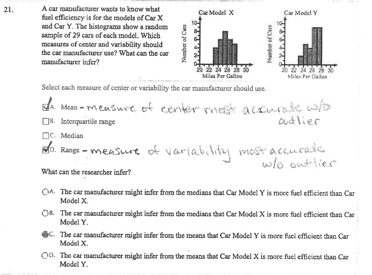 21.
A car manufacturer wants to know what
fuel efficiency is for the models of Car X
and Car Y. The histograms show a random
sample of 29 cars of each model. Which
measures of center and variability should
the car manufacturer use? What can the car
manufacturer infer?
Number of Cars
Car Model X
Number of Cars
20 22 24 26 28 30
Miles Per Gallon
Select each measure of center or variability the car manufacturer should use.
Car Model Y
MORONISERA
20 22 24 26 28 30
Miles Per Gallon
A. Mean-measure of center most accurate who
outlier
8. Interquartile range
C. Median
D. Range - measure of variability most accurate
w/o outlier
What can the researcher infer?
OA. The car manufacturer might infer from the medians that Car Model Y is more fuel efficient than Car
Model X.
OB. The car manufacturer might infer from the medians that Car Model X is more fuel efficient than Car
Model Y.
SC. The car manufacturer might infer from the means that Car Model Y is more fuel efficient than Car
Model X.
OD. The car manufacturer might infer from the means that Car Model X is more fuel efficient than Car
Model Y.