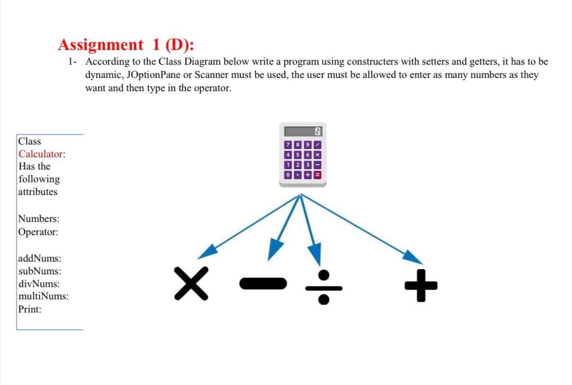 Assignment 1 (D):
1- According to the Class Diagram below write a program using constructers with setters and getters, it has to be
dynamic, JOptionPane or Scanner must be used, the user must be allowed to enter as many numbers as they
want and then type in the operator.
Class
Calculator:
Has the
following
attributes
Numbers:
Operator:
addNums:
subNums:
divNums:
multiNums:
Print:
+
