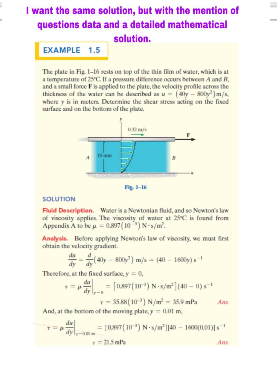 I want the same solution, but with the mention of
questions data and a detailed mathematical
solution.
EXAMPLE 1.5
The plate in Fig. 1-16 rests on top of the thin film of water, which is at
a temperature of 25 C. If a pressure difference occurs between A and B,
and a small force F is applied to the plate, the velocity profile across the
thickness of the water can be described as u = (40y – 800y² ) m/s,
where y is in meters. Determine the shear stress acting on the fixed
surface and on the bottom of the plate.
0.32 m/s
10 mm
Fig. 1-16
SOLUTION
Fluid Description. Water is a Newtonian fluid, and so Newton's law
of viscosity applies. The viscosity of water at 25°C is found from
Appendix A to be u = 0.897 ( 10-3) N s/m.
Analysis. Before applying Newton's law of viscosity, we must first
obtain the velocity gradient.
du
d
-(40y – 800y²) m/s = (40 – 1600y) s-1
%3D
dy
dy
Therefore, at the fixed surface, y = 0,
du
= [0.897(10 ³) N -s/m²] (40 – 0) s-1
dy
7 = 35.88(10 3) N/m² = 35.9 mPa
And, at the bottom of the moving plate, y = 0.01 m,
Ans.
du
[0.897(10 3) N-s/m²][40 – 1600(0.01)] s
dyly-0.01 m
7 = 21.5 mPa
Ans.
