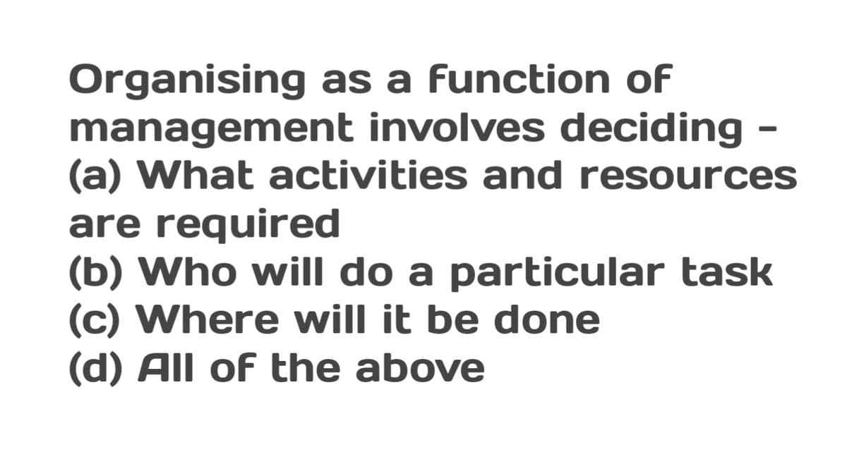 Organising as a function of
management involves deciding -
(a) What activities and resources
are required
(b) Who will do a particular task
(c) Where will it be done
(d) All of the above
