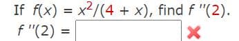 The problem given is to find the second derivative of the function \( f(x) = \frac{x^2}{4 + x} \) evaluated at \( x = 2 \).

The text includes the following instructions:

---

**If** \( f(x) = \frac{x^2}{4 + x} \), **find** \( f''(2) \).

\( f''(2) = \) [ ] ❌

---

This means you need to:

1. Differentiate \( f(x) \) to find its second derivative \( f''(x) \).
2. Evaluate the second derivative at \( x = 2 \).

---

**Step-by-Step Solution:**

1. **Differentiate \( f(x) \) to find \( f'(x) \)**

   Use the quotient rule:
   \[
   \left( \frac{u}{v} \right)' = \frac{u'v - uv'}{v^2}
   \]
   For \( f(x) = \frac{x^2}{4 + x} \):
   \[
   u = x^2 \quad \text{and} \quad v = 4 + x
   \]
   \[
   u' = 2x \quad \text{and} \quad v' = 1
   \]
   Apply the quotient rule:
   \[
   f'(x) = \frac{(2x)(4 + x) - (x^2)(1)}{(4 + x)^2}
   \]
   Simplify the numerator:
   \[
   f'(x) = \frac{8x + 2x^2 - x^2}{(4 + x)^2} = \frac{8x + x^2}{(4 + x)^2}
   \]

2. **Differentiate \( f'(x) \) to find \( f''(x) \)**

   Again, use the quotient rule:
   \[
   u = 8x + x^2 \quad \text{and} \quad v = (4 + x)^2
   \]
   \[
   u' = 8 + 2x \quad \text{and} \quad v' = 2(4 + x)
   \]
   Apply the quotient rule:
   \[
   f''(x) =