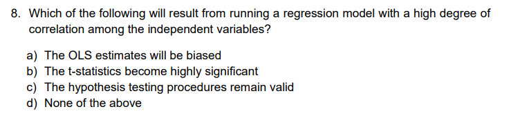 8. Which of the following will result from running a regression model with a high degree of
correlation among the independent variables?
a) The OLS estimates will be biased
b) The t-statistics become highly significant
c) The hypothesis testing procedures remain valid
d) None of the above