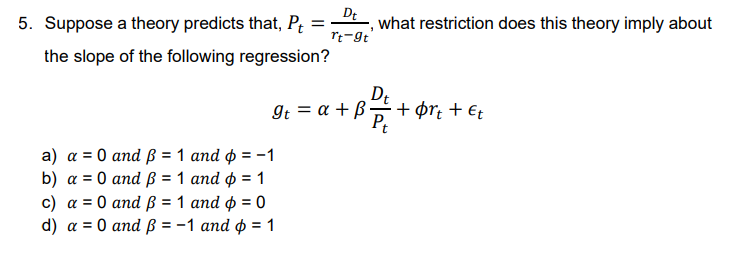 Dt
rt-9t
5. Suppose a theory predicts that, Pt =
the slope of the following regression?
a) a = 0 and ß = 1 and p = -1
b) a = 0 and ß = 1 and ¢ = 1
c) a = 0 and ß = 1 and p = 0
d) a = 0 and ß = -1 and p = 1
It = a + ß
what restriction does this theory imply about
Dt
31 1 2 +
Pt
•+ørt + Et