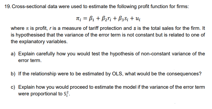 19. Cross-sectional data were used to estimate the following profit function for firms:
π₁ =B₁ + B₂ri + B3 Si + Ui
where is profit, r is a measure of tariff protection and s is the total sales for the firm. It
is hypothesised that the variance of the error term is not constant but is related to one of
the explanatory variables.
a) Explain carefully how you would test the hypothesis of non-constant variance of the
error term.
b) If the relationship were to be estimated by OLS, what would be the consequences?
c) Explain how you would proceed to estimate the model if the variance of the error term
were proportional to S².