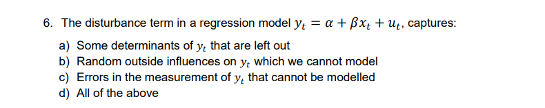 6. The disturbance term in a regression model yt = a + ßxt + ut, captures:
a) Some determinants of y, that are left out
b) Random outside influences on yt which we cannot model
c) Errors in the measurement of y, that cannot be modelled
d) All of the above