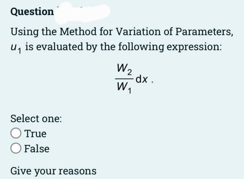 Question
Using the Method for Variation of Parameters,
u₁ is evaluated by the following expression:
Select one:
O True
O False
Give your reasons
W₂
W₁
dx.