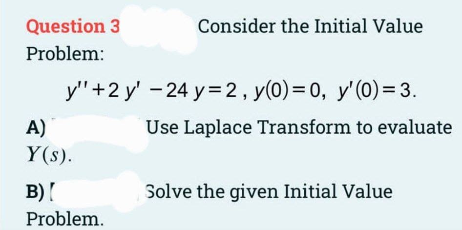 Question 3
Problem:
Consider the Initial Value
y" +2 y' -24 y=2, y(0) = 0, y' (0) = 3.
A)
Y(s).
B)[
Problem.
Use Laplace Transform to evaluate
Solve the given Initial Value