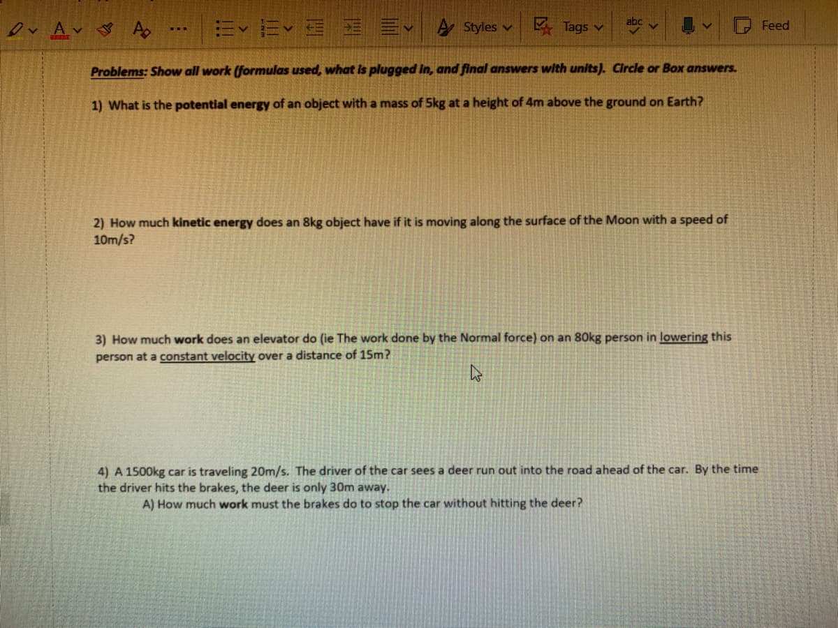 Ev Ev E E Ev A Styles v
E Tags v
Feed
w..
Problems: Show all work (formulas used, what is plugged in, and final answers with units). Circle or Box answers.
1) What is the potential energy of an object with a mass of 5kg at a height of 4m above the ground on Earth?
2) How much kinetic energy does an 8kg object have if it is moving along the surface of the Moon with a speed of
10m/s?
3) How much work does an elevator do (ie The work done by the Normal force) on an 80kg person in lowering this
person at a constant velocity over a distance of 15m?
4) A 1500kg car is traveling 20m/s. The driver of the car sees a deer run out into the road ahead of the car. By the time
the driver hits the brakes, the deer is only 30m away.
A) How much work must the brakes do to stop the car without hitting the deer?
