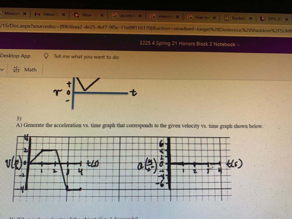 - Minecra >x
Inbox (3 x
Q View-C x
G accelera x G minecra X
G how lor X
B Rocket x
O DPG RY X
/15/Doc.aspx?sourcedoc%3{f065baa2-de25-4ef7-9f5c-71e0ff116170}&action3Dview&wd%3target%28Diedericus%20Vlasblom%2FSUMM
3225 4 Spring 21 Honors Block 2 Notebook v
Desktop App
Tell me what you want to do
E Math
4.
3)
A) Generate the acceleration vs. time graph that corresponds to the given velocity vs. time graph shown below.
4.

