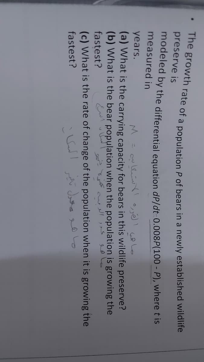 preserve is
modeled by the differential equation dP/dt-0.008P(100 - P), where t is
measured in
years.
%3D
(a) What is the carrying capacity for bears in this wildlife preserve?
(b) What is the bear population when the population is growing the
fastest?
(c) What is the rate of change of the population when it is growing the
fastest?

