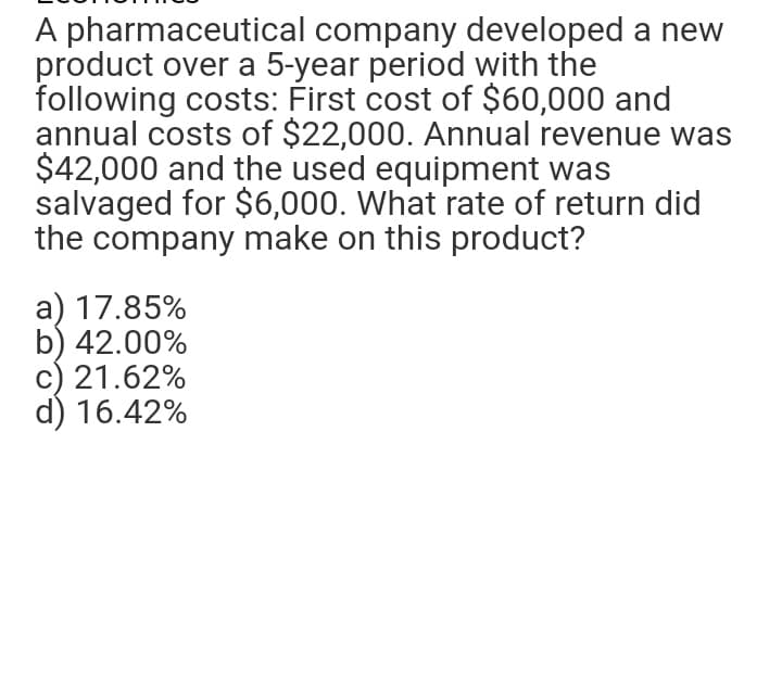 A pharmaceutical company developed a new
product over a 5-year period with the
following costs: First cost of $60,000 and
annual costs of $22,000. Annual revenue was
$42,000 and the used equipment was
salvaged for $6,000. What rate of return did
the company make on this product?
a) 17.85%
b) 42.00%
c) 21.62%
d) 16.42%