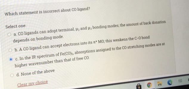 Which statement is incorrect about CO ligand?
Select one:
O a. CO ligands can adopt terminal, p2 and u, bonding modes; the amount of back donation
depends on bonding mode.
O b. A CO ligand can accept electrons into its n* MO; this weakens the C-O bond
• c. In the IR spectrum of Fe(CO)s, absorptions assigned to the CO stretching modes are at
higher wavenumber than that of free CO.
d. None of the above
Clear my choice
