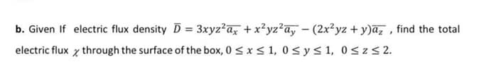 b. Given If electric flux density D = 3xyz?a, + x?yz?ay – (2x²yz + y)ā, , find the total
electric flux x through the surface of the box, 0 < x < 1, 0< y< 1, 0<z< 2.
