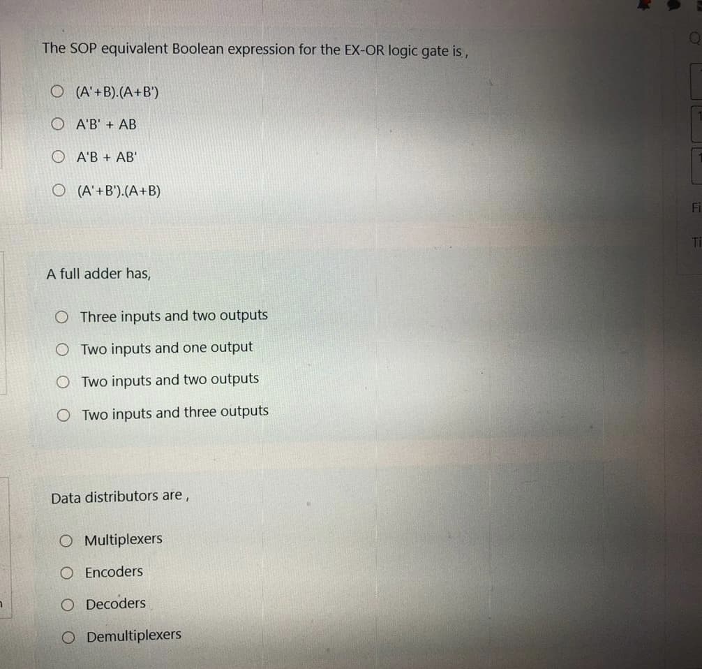 The SOP equivalent Boolean expression for the EX-OR logic gate is,
O (A'+B).(A+B')
O A'B' + AB
A'B + AB'
O (A' +B').(A+B)
Fi
Ti
A full adder has,
O Three inputs and two outputs
Two inputs and one output
O Two inputs and two outputs
O Two inputs and three outputs
Data distributors are,
O Multiplexers
O Encoders
O Decoders
O Demultiplexers
