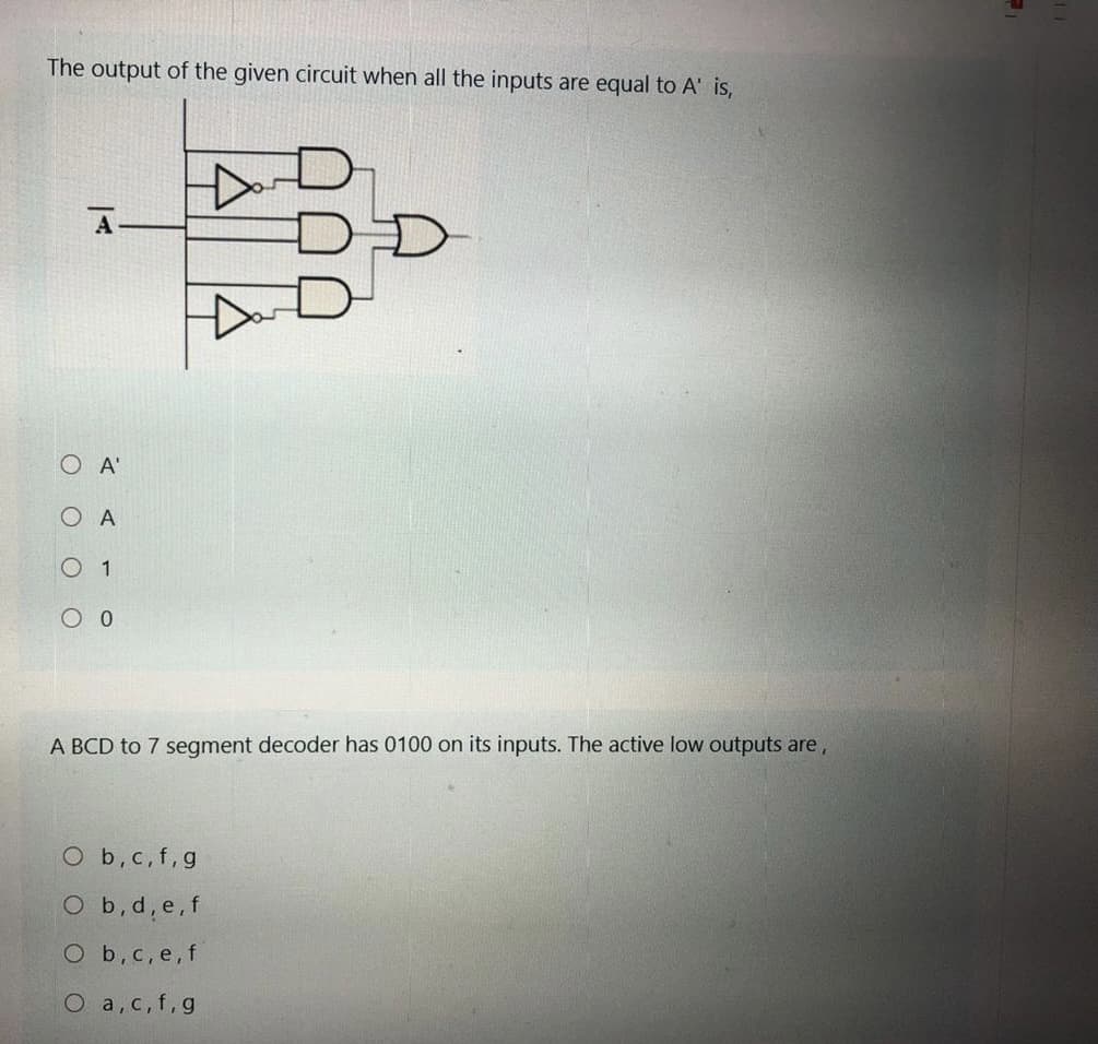 The output of the given circuit when all the inputs are equal to A' is,
A
O A'
O A
O 1
A BCD to 7 segment decoder has 0100 on its inputs. The active low outputs are,
O b,c,f,g
O b,d, e,f
O b,
e, f
O a, c, f,g
