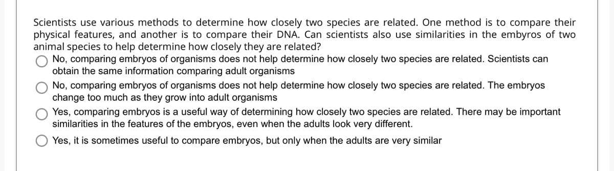 Scientists use various methods to determine how closely two species are related. One method is to compare their
physical features, and another is to compare their DNA. Can scientists also use similarities in the embyros of two
animal species to help determine how closely they are related?
No, comparing embryos of organisms does not help determine how closely two species are related. Scientists can
obtain the same information comparing adult organisms
No, comparing embryos of organisms does not help determine how closely two species are related. The embryos
change too much as they grow into adult organisms
Yes, comparing embryos is a useful way of determining how closely two species are related. There may be important
similarities in the features of the embryos, even when the adults look very different.
Yes, it is sometimes useful to compare embryos, but only when the adults are very similar
