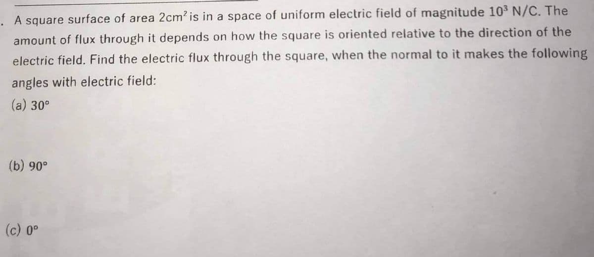 A square surface of area 2cm? is in a space of uniform electric field of magnitude 103 N/C. The
amount of flux through it depends on how the square is oriented relative to the direction of the
electric field. Find the electric flux through the square, when the normal to it makes the following
angles with electric field:
(a) 30°
(b) 90°
(c) 0°
