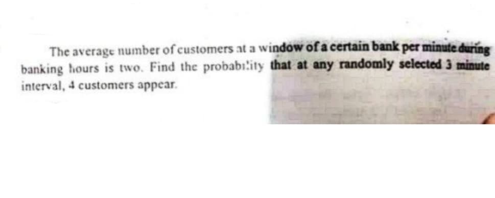 The average number of customers at a windów of a certain bank per minute during
banking hours is two. Find the probabı:ity that at any randomly selected 3 minute
interval, 4 customers appear.
