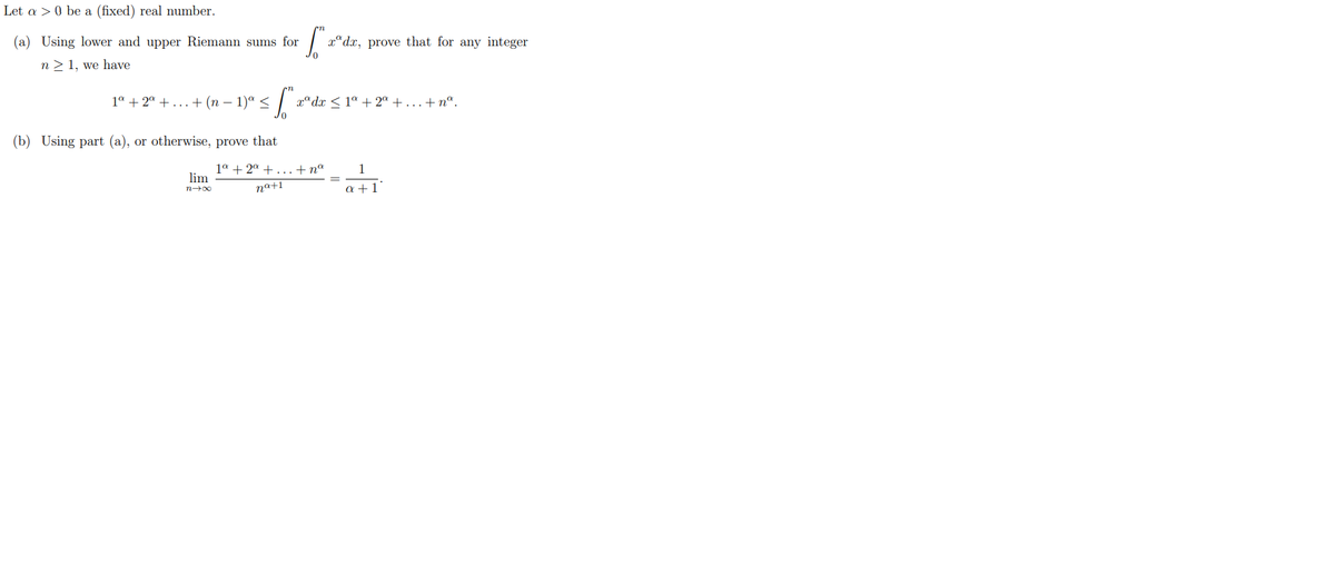 Let a > 0 be a (fixed) real number.
(a) Using lower and upper Riemann sums for
S™
n> 1, we have
1ª + 2a +...+ (n − 1) <
≤ f zºdz
(b) Using part (a), or otherwise, prove that
lim
n→∞
xdx, prove that for any integer
r®d <1* +2 +...+na.
1ª + 2ª +...+na
na+1
a +1