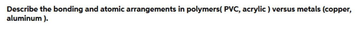Describe the bonding and atomic arrangements in polymers( PVC, acrylic ) versus metals (copper,
aluminum ).
