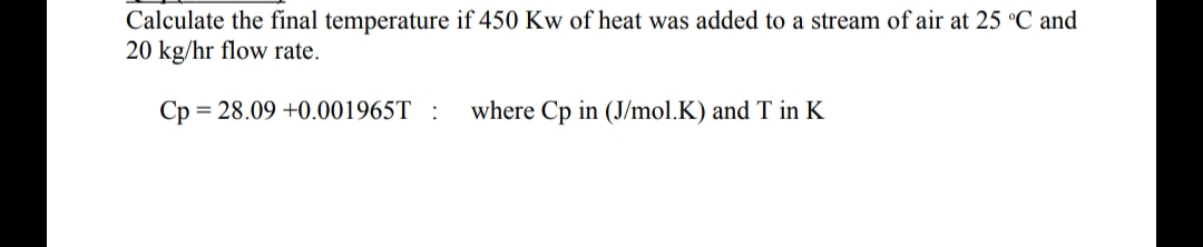 Calculate the final temperature if 450 Kw of heat was added to a stream of air at 25 °C and
20 kg/hr flow rate.
Cp = 28.09 +0.001965T :
where Cp in (J/mol.K) and T in K
