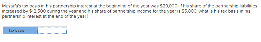 Mustafa's tax basis in his partnership interest at the beginning of the year was $29,000. If his share of the partnership liabilities
increased by $12,500 during the year and his share of partnership income for the year is $5,800, what is his tax basis in his
partnership interest at the end of the year?
=
Tax basis