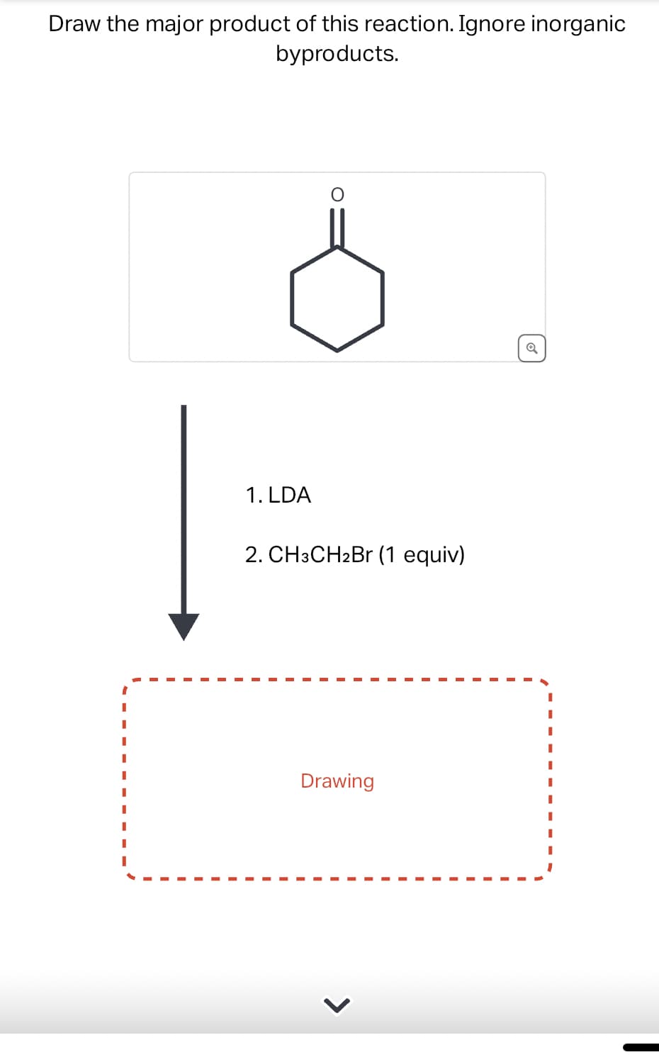 Draw the major product of this reaction. Ignore inorganic
byproducts.
1. LDA
2. CH3CH2Br (1 equiv)
Drawing