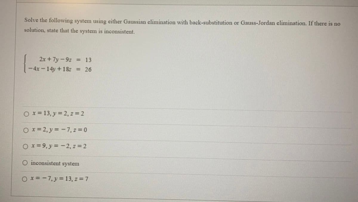 Solve the following system using either Gaussian elimination with back-substitution or Gauss-Jordan elimination. If there is no
solution, state that the system is inconsistent.
1-42
2x + 7y-9z = 13
-4x-14y+18z <=26
O x = 13, y = 2, z = 2
O x=2, y = -7, z=0
O x=9, y = -2, z = 2
O inconsistent system
Ox=-7, y = 13, z = 7