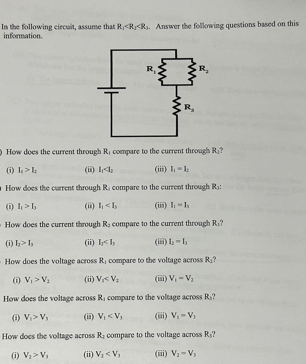 In the following circuit, assume that R₁<R₂<R3. Answer the following questions based on this
information.
R₁
1
www
R3
R₂
O How does the current through R₁ compare to the current through R₂?
(i) I₁ > I₂
(ii) I₁<I₂
(iii) I₁ = I₂
O How does the current through R, compare to the current through R3:
(i) I₁ > 13
(ii) I₁ < I3
(iii) I₁ = I3
How does the current through R₂ compare to the current through R3?
(i) I₂> I3
(ii) I₂ I3
(iii) I₂ = I3
How does the voltage across R₁ compare to the voltage across R₂?
(i) V₁ > V₂
(ii) V₁< V₂
(iii) V₁ = V₂
How does the voltage across R₁ compare to the voltage across R3?
(i) V₁> V3
(ii) V₁ < V3
(iii) V₁ = V3
How does the voltage across R₂ compare to the voltage across R3?
(1) V₂ > V3
(ii) V₂ < V3
(iii) V2 = V3