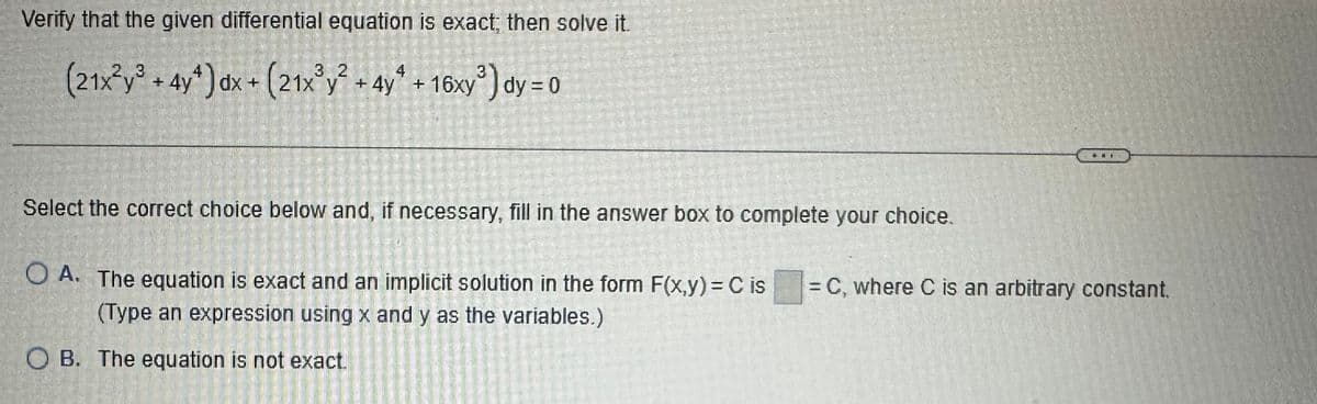 Verify that the given differential equation is exact; then solve it.
4
(21x²y³ + 4y¹) dx + (21x³y² + 4y + 16xy³) dy = 0
Select the correct choice below and, if necessary, fill in the answer box to complete your choice.
di
OA. The equation is exact and an implicit solution in the form F(x,y) = C is = C, where C is an arbitrary constant.
(Type an expression using x and y as the variables.)
OB. The equation is not exact.