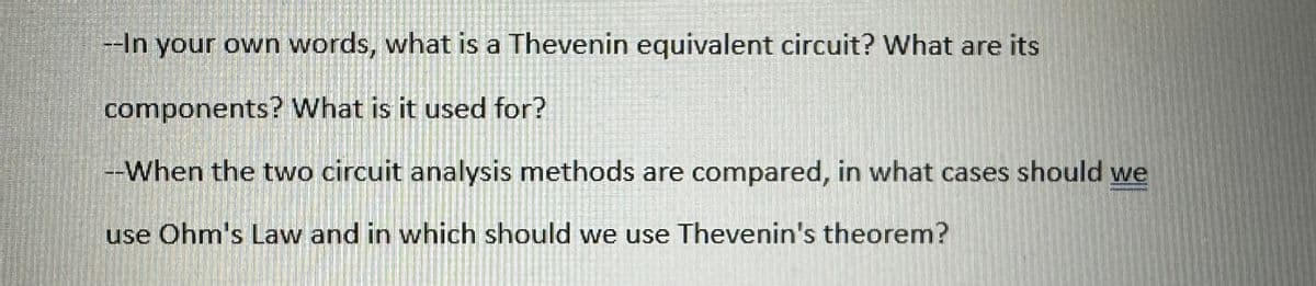 --In your own words, what is a Thevenin equivalent circuit? What are its
components? What is it used for?
--When the two circuit analysis methods are compared, in what cases should we
use Ohm's Law and in which should we use Thevenin's theorem?