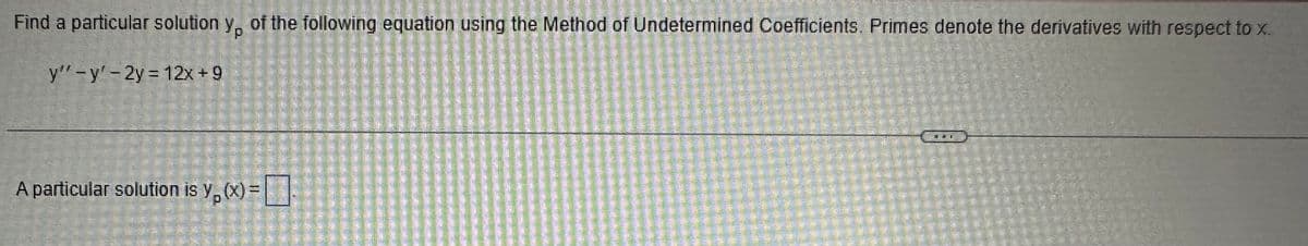 Find a particular solution y, of the following equation using the Method of Undetermined Coefficients. Primes denote the derivatives with respect to x..
P
y" -y' - 2y = 12x+9
A particular solution is y, (x)=
P