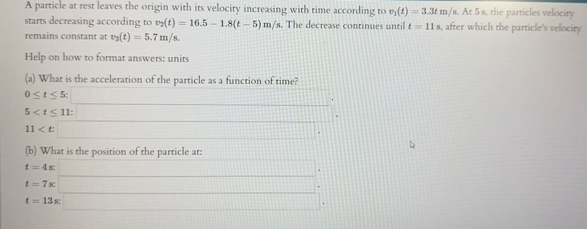 A particle at rest leaves the origin with its velocity increasing with time according to v₁(t) = 3.3t m/s. At 5 s, the particles velocity
starts decreasing according to v₂(t) = 16.5 - 1.8(t - 5) m/s. The decrease continues until t = 11s, after which the particle's velocity
remains constant at v3(t) = 5.7 m/s.
Help on how to format answers: units
(a) What is the acceleration of the particle as a function of time?
0≤t≤ 5:
5 < t < 11:
11<t:
(b) What is the position of the particle at:
t = 4s:
t=7s:
t = 13 s: