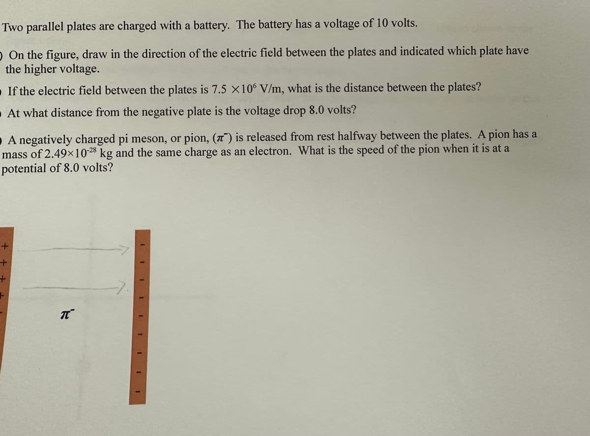 Two parallel plates are charged with a battery. The battery has a voltage of 10 volts.
O On the figure, draw in the direction of the electric field between the plates and indicated which plate have
the higher voltage.
If the electric field between the plates is 7.5 X106 V/m, what is the distance between the plates?
At what distance from the negative plate is the voltage drop 8.0 volts?
O A negatively charged pi meson, or pion, () is released from rest halfway between the plates. A pion has a
mass of 2.49×10-28 kg and the same charge as an electron. What is the speed of the pion when it is at a
potential of 8.0 volts?
+
+
+
π
1