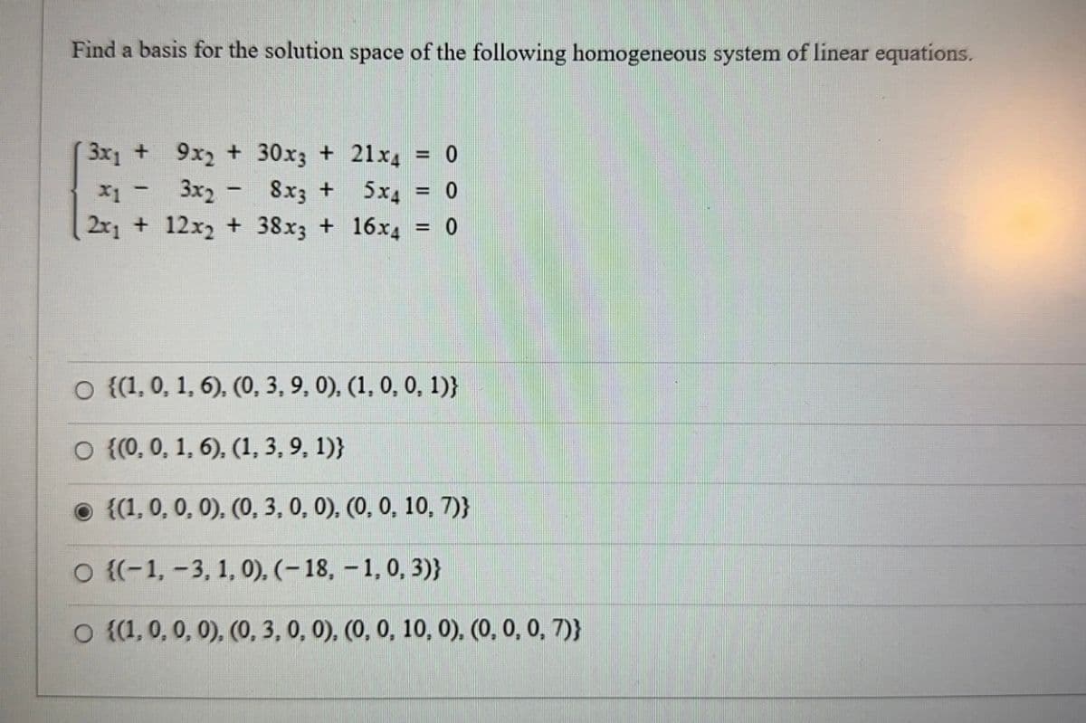 Find a basis for the solution space of the following homogeneous system of linear equations.
3x1 +
9x2 + 30x3 + 21x4 = 0
x1 -
3x2 -
8x3 +
5x4 = 0
2x₁ + 12x2 + 38x3 + 16x4
= 0
○ {(1, 0, 1, 6), (0, 3, 9, 0), (1, 0, 0, 1)}
O {(0, 0, 1, 6), (1, 3, 9, 1)}
{(1, 0, 0, 0), (0, 3, 0, 0), (0, 0, 10, 7)}
O {(-1, -3, 1, 0), (-18, -1, 0,3)}
O {(1, 0, 0, 0), (0, 3, 0, 0), (0, 0, 10, 0), (0, 0, 0, 7)}